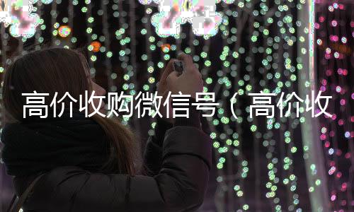 高价收购微信号回收微信平台（高价收购微信号的目的）
